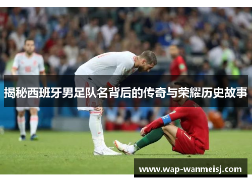 揭秘西班牙男足队名背后的传奇与荣耀历史故事
